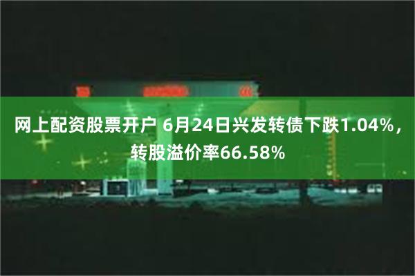 网上配资股票开户 6月24日兴发转债下跌1.04%，转股溢价率66.58%