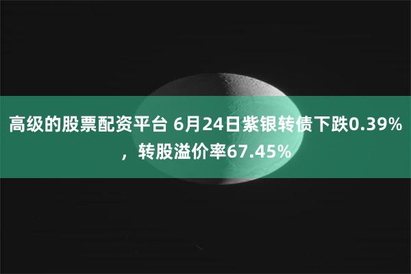 高级的股票配资平台 6月24日紫银转债下跌0.39%，转股溢价率67.45%