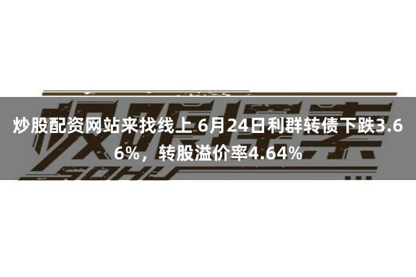 炒股配资网站来找线上 6月24日利群转债下跌3.66%，转股溢价率4.64%