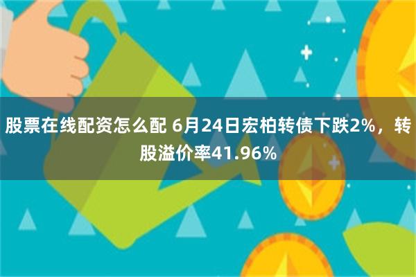 股票在线配资怎么配 6月24日宏柏转债下跌2%，转股溢价率41.96%