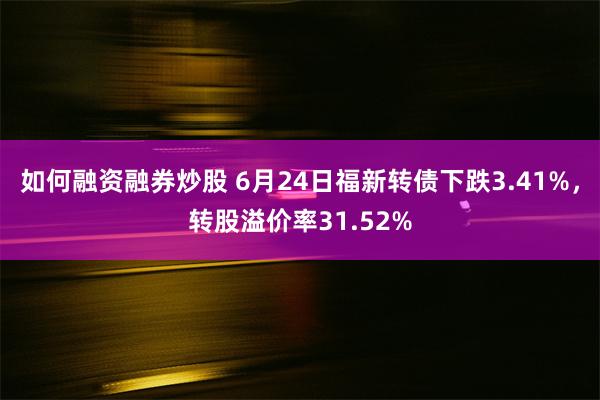 如何融资融券炒股 6月24日福新转债下跌3.41%，转股溢价率31.52%