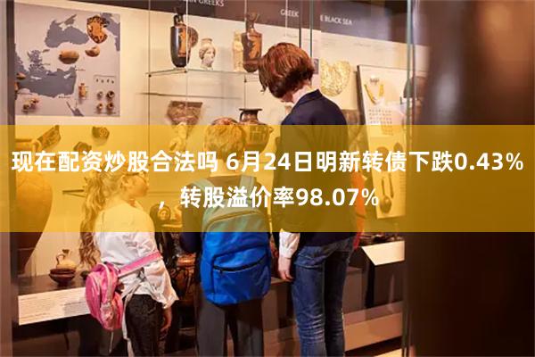 现在配资炒股合法吗 6月24日明新转债下跌0.43%，转股溢价率98.07%