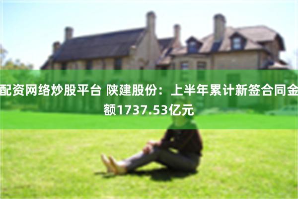 配资网络炒股平台 陕建股份：上半年累计新签合同金额1737.53亿元