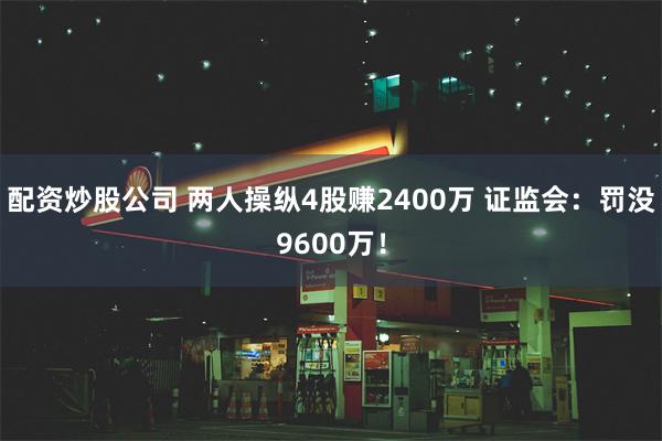 配资炒股公司 两人操纵4股赚2400万 证监会：罚没9600万！