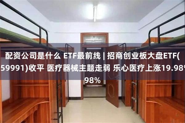 配资公司是什么 ETF最前线 | 招商创业板大盘ETF(159991)收平 医疗器械主题走弱 乐心医疗上涨19.98%