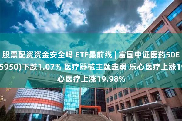 股票配资资金安全吗 ETF最前线 | 富国中证医药50ETF(515950)下跌1.07% 医疗器械主题走弱 乐心医疗上涨19.98%