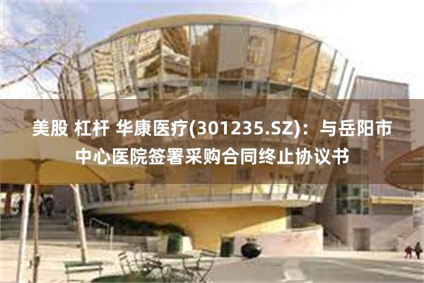 美股 杠杆 华康医疗(301235.SZ)：与岳阳市中心医院签署采购合同终止协议书