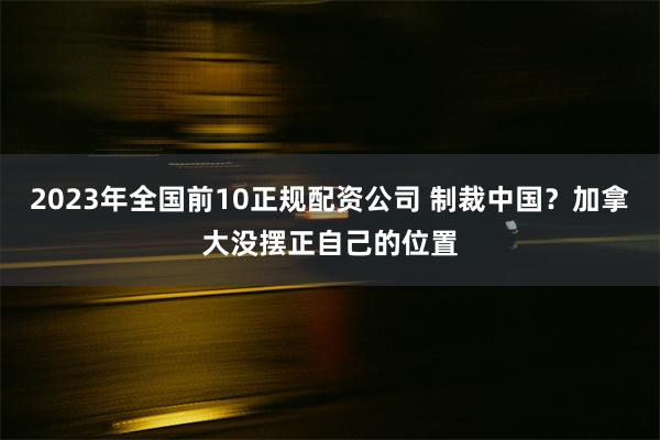 2023年全国前10正规配资公司 制裁中国？加拿大没摆正自己的位置