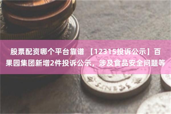 股票配资哪个平台靠谱 【12315投诉公示】百果园集团新增2件投诉公示，涉及食品安全问题等