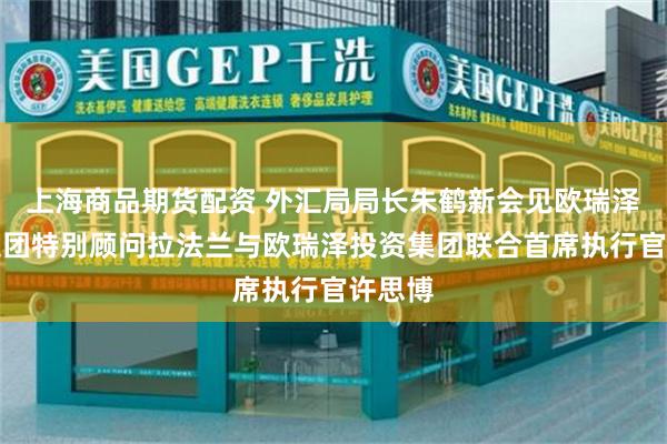 上海商品期货配资 外汇局局长朱鹤新会见欧瑞泽投资集团特别顾问拉法兰与欧瑞泽投资集团联合首席执行官许思博