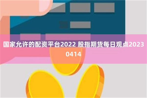 国家允许的配资平台2022 股指期货每日观点20230414