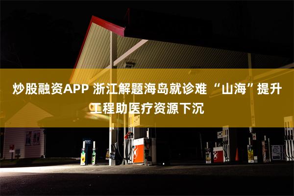 炒股融资APP 浙江解题海岛就诊难 “山海”提升工程助医疗资源下沉