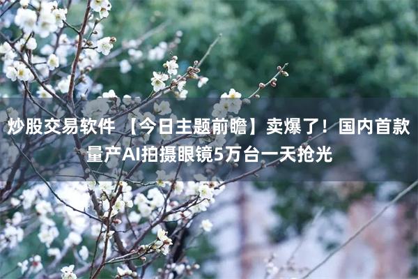 炒股交易软件 【今日主题前瞻】卖爆了！国内首款量产AI拍摄眼镜5万台一天抢光