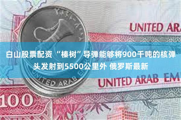 白山股票配资 “榛树”导弹能够将900千吨的核弹头发射到5500公里外 俄罗斯最新