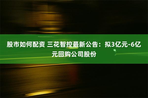 股市如何配资 三花智控最新公告：拟3亿元-6亿元回购公司股份