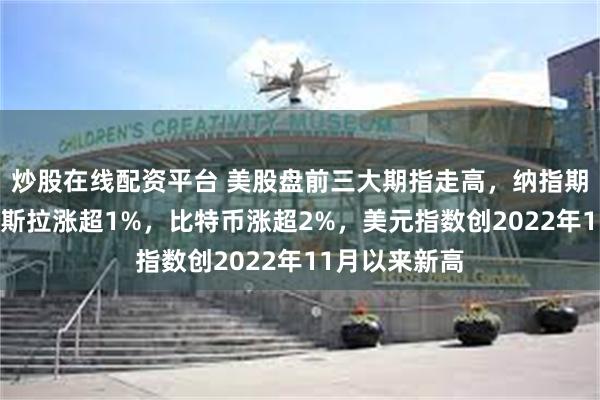 炒股在线配资平台 美股盘前三大期指走高，纳指期货涨1%，特斯拉涨超1%，比特币涨超2%，美元指数创2022年11月以来新高