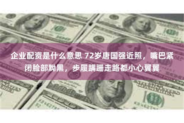 企业配资是什么意思 72岁唐国强近照，嘴巴紧闭脸部黝黑，步履蹒跚走路都小心翼翼