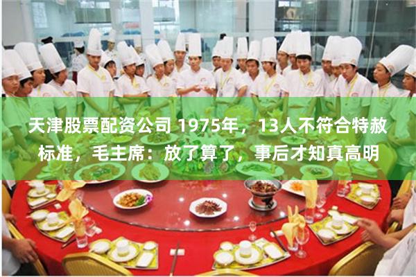 天津股票配资公司 1975年，13人不符合特赦标准，毛主席：放了算了，事后才知真高明