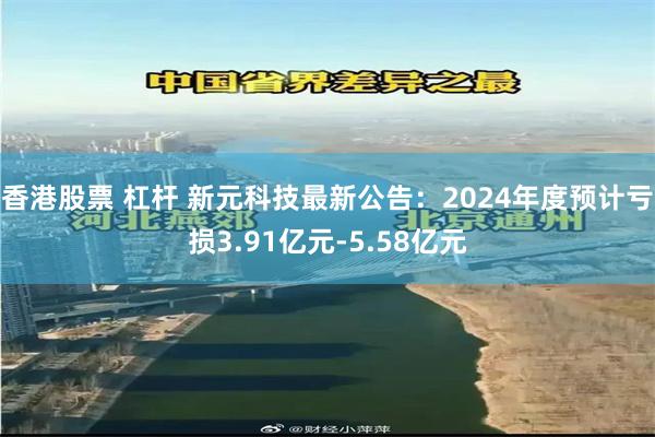 香港股票 杠杆 新元科技最新公告：2024年度预计亏损3.91亿元-5.58亿元