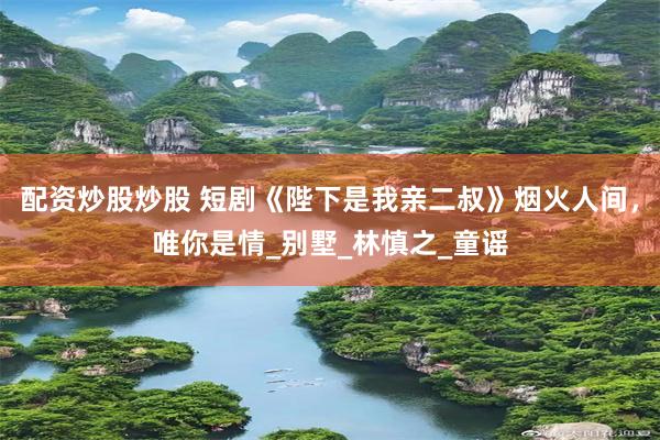 配资炒股炒股 短剧《陛下是我亲二叔》烟火人间，唯你是情_别墅_林慎之_童谣